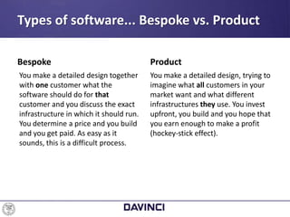 Types of software... Bespoke vs. Product
Bespoke
You make a detailed design together
with one customer what the
software should do for that
customer and you discuss the exact
infrastructure in which it should run.
You determine a price and you build
and you get paid. As easy as it
sounds, this is a difficult process.
Product
You make a detailed design, trying to
imagine what all customers in your
market want and what different
infrastructures they use. You invest
upfront, you build and you hope that
you earn enough to make a profit
(hockey-stick effect).
 