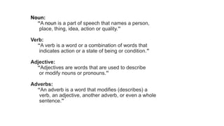 Noun:
“A noun is a part of speech that names a person,
place, thing, idea, action or quality.”
Verb:
“A verb is a word or a combination of words that
indicates action or a state of being or condition.”
Adjective:
“Adjectives are words that are used to describe
or modify nouns or pronouns.”
Adverbs:
“An adverb is a word that modifies (describes) a
verb, an adjective, another adverb, or even a whole
sentence.”
 