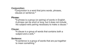 Conjunction:
“Conjunction is a word that joins words, phrases,
clauses or sentence.”
Phrase:
“A phrase is a group (or pairing) of words in English.
A phrase can be short or long, but it does not include
the subject-verb pairing necessary to make a clause.”
Clause:
“A clause is a group of words that contains both a
subject and a verb.”
Sentence:
“A sentence is a group of words that are put together
to mean something.”
 
