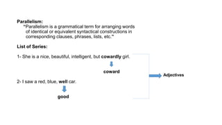 Parallelism:
“Parallelism is a grammatical term for arranging words
of identical or equivalent syntactical constructions in
corresponding clauses, phrases, lists, etc.”
List of Series:
1- She is a nice, beautiful, intelligent, but cowardly girl.
coward
2- I saw a red, blue, well car.
good
Adjectives
 
