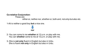 Co-relative Conjunction:
These are:
either-or, neither-nor, whether-or, both-and, not-only-but-also etc.
1-Ali is neither a good boy but a nice one.
nor
2- You can come to me whether at 12 p.m. or play with me.
You can whether come to me at 12 p.m. or play with me.
3- She is not only fluent in English but also in Urdu.
She is fluent not only in English but also in Urdu.
 