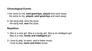 Chronological Events:
1-He came to me, said good-bye, played and went away.
He came to me, played, said good-bye and went away.
2- He sang well, wins the prize.
He sang well, won the prize.
Repetition:
1- She is a nice girl. She is a lovely girl. She is an intelligent girl.
She is a nice, lovely and intelligent girl.
2- I love to play, to swim, and to listen music.
I love to play, swim and listen music.
 