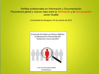 Perfiles profesionales en Información y Documentación.
Panorámica global y nuevos roles entre la Información y la Comunicación
                            Javier Guallar

                 Universidad de Zaragoza, 24 de octubre de 2012
 