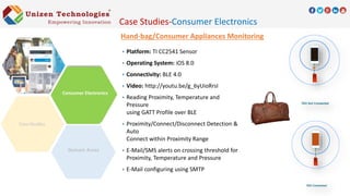 Hand-bag/Consumer Appliances Monitoring
 Platform: TI CC2541 Sensor
 Operating System: iOS 8.0
 Connectivity: BLE 4.0
 Video: http://youtu.be/g_6yUioRrsI
 Reading Proximity, Temperature and
Pressure
using GATT Profile over BLE
 Proximity/Connect/Disconnect Detection &
Auto
Connect within Proximity Range
 E-Mail/SMS alerts on crossing threshold for
Proximity, Temperature and Pressure
 E-Mail configuring using SMTP
Domain Areas
Consumer Electronics
Case Studies-Consumer Electronics
 