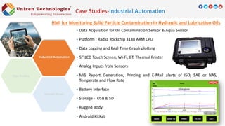 Case Studies-Industrial Automation
HMI for Monitoring Solid Particle Contamination in Hydraulic and Lubrication Oils
 Data Acquisition for Oil Contamination Sensor & Aqua Sensor
 Platform : Radxa Rockchip 3188 ARM CPU
 Data Logging and Real Time Graph plotting
 5’’ LCD Touch Screen, Wi-Fi, BT, Thermal Printer
 Analog Inputs from Sensors
 MIS Report Generation, Printing and E-Mail alerts of ISO, SAE or NAS,
Temperate and Flow Rate
 Battery Interface
 Storage - USB & SD
 Rugged Body
 Android KitKat
Domain Areas
Industrial Automation
 