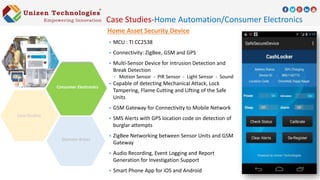 Home Asset Security Device
 MCU : TI CC2538
 Connectivity: ZigBee, GSM and GPS
 Multi-Sensor Device for Intrusion Detection and
Break Detection
 Motion Sensor - PIR Sensor - Light Sensor - Sound
 Capable of detecting Mechanical Attack, Lock
Tampering, Flame Cutting and Lifting of the Safe
Units
 GSM Gateway for Connectivity to Mobile Network
 SMS Alerts with GPS location code on detection of
burglar attempts
 ZigBee Networking between Sensor Units and GSM
Gateway
 Audio Recording, Event Logging and Report
Generation for Investigation Support
 Smart Phone App for iOS and Android
Case Studies-Home Automation/Consumer Electronics
Domain Areas
Consumer Electronics
 