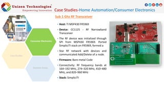 Sub 1 Ghz RF Transceiver
 Host: TI MSP430 FR5969
 Device: CC1125 - RF Narrowband
Transceiver
 The RF device was initialized through
SPI from MSP430 FR5969. Ported
SimpliciTI stack on FR5969, formed a
 Star RF network with devices and
communicated Add/Delete of a node.
 Firmware: Bare-metal Code
 Connectivity: RF frequency bands at
164–192 MHz, 274–320 MHz, 410–480
MHz, and 820–960 MHz
 Stack: SimpliciTI
Case Studies-Home Automation/Consumer Electronics
Domain Areas
Consumer Electronics
 
