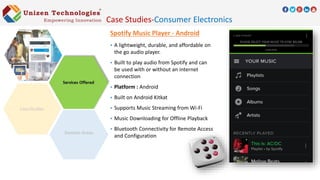 Spotify Music Player - Android
 A lightweight, durable, and affordable on
the go audio player.
 Built to play audio from Spotify and can
be used with or without an internet
connection
 Platform : Android
 Built on Android Kitkat
 Supports Music Streaming from Wi-Fi
 Music Downloading for Offline Playback
 Bluetooth Connectivity for Remote Access
and Configuration
Domain Areas
Case Studies-Consumer Electronics
 
