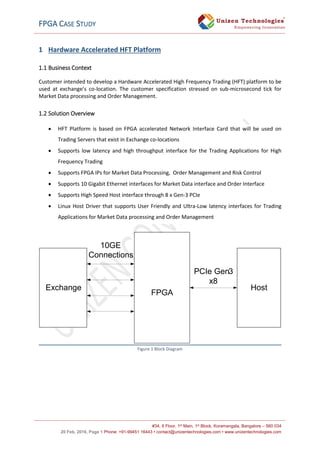 FPGA CASE STUDY
#34, II Floor, 1st Main, 1st Block, Koramangala, Bangalore – 560 034
20 Feb, 2016, Page 1 Phone: +91-99451 16443 • contact@unizentechnologies.com • www.unizentechnologies.com
1 Hardware Accelerated HFT Platform
1.1 Business Context
Customer intended to develop a Hardware Accelerated High Frequency Trading (HFT) platform to be
used at exchange’s co-location. The customer specification stressed on sub-microsecond tick for
Market Data processing and Order Management.
1.2 Solution Overview
 HFT Platform is based on FPGA accelerated Network Interface Card that will be used on
Trading Servers that exist in Exchange co-locations
 Supports low latency and high throughput interface for the Trading Applications for High
Frequency Trading
 Supports FPGA IPs for Market Data Processing, Order Management and Risk Control
 Supports 10 Gigabit Ethernet interfaces for Market Data interface and Order Interface
 Supports High Speed Host interface through 8 x Gen-3 PCIe
 Linux Host Driver that supports User Friendly and Ultra-Low latency interfaces for Trading
Applications for Market Data processing and Order Management
Figure 1 Block Diagram
Exchange
FPGA
Host
PCIe Gen3
x8
10GE
Connections
 