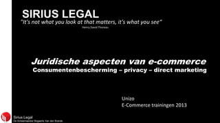 Sirius Legal
De Scheemaecker Bogaerts Van den Brande
SIRIUS LEGAL
"It's not what you look at that matters, it's what you see“
Henry David Thoreau
Juridische aspecten van e-commerce
Consumentenbescherming – privacy – direct marketing
Unizo
E-Commerce trainingen 2013
 