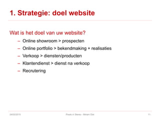 1. Strategie: doel website
Wat is het doel van uw website?
– Online showroom > prospecten
– Online portfolio > bekendmaking + realisaties
– Verkoop > diensten/producten
– Klantendienst > dienst na verkoop
– Recrutering
24/03/2015 Pixels in Stereo - Miriam Elst 11
 