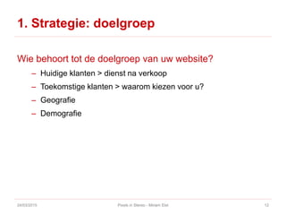 1. Strategie: doelgroep
Wie behoort tot de doelgroep van uw website?
– Huidige klanten > dienst na verkoop
– Toekomstige klanten > waarom kiezen voor u?
– Geografie
– Demografie
24/03/2015 Pixels in Stereo - Miriam Elst 12
 