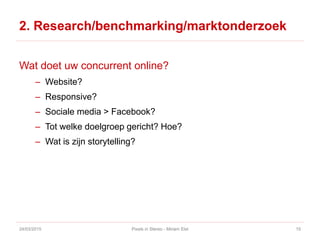 2. Research/benchmarking/marktonderzoek
Wat doet uw concurrent online?
– Website?
– Responsive?
– Sociale media > Facebook?
– Tot welke doelgroep gericht? Hoe?
– Wat is zijn storytelling?
24/03/2015 Pixels in Stereo - Miriam Elst 15
 