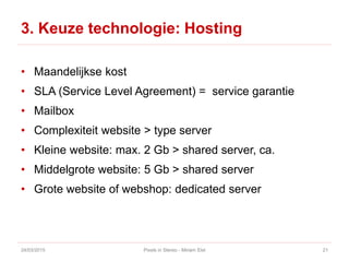 3. Keuze technologie: Hosting
• Maandelijkse kost
• SLA (Service Level Agreement) = service garantie
• Mailbox
• Complexiteit website > type server
• Kleine website: max. 2 Gb > shared server, ca.
• Middelgrote website: 5 Gb > shared server
• Grote website of webshop: dedicated server
24/03/2015 Pixels in Stereo - Miriam Elst 21
 