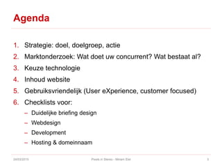 Agenda
1. Strategie: doel, doelgroep, actie
2. Marktonderzoek: Wat doet uw concurrent? Wat bestaat al?
3. Keuze technologie
4. Inhoud website
5. Gebruiksvriendelijk (User eXperience, customer focused)
6. Checklists voor:
– Duidelijke briefing design
– Webdesign
– Development
– Hosting & domeinnaam
24/03/2015 Pixels in Stereo - Miriam Elst 3
 