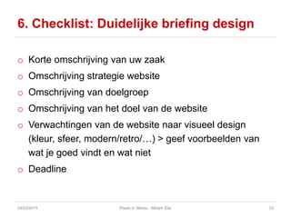 6. Checklist: Duidelijke briefing design
o Korte omschrijving van uw zaak
o Omschrijving strategie website
o Omschrijving van doelgroep
o Omschrijving van het doel van de website
o Verwachtingen van de website naar visueel design
(kleur, sfeer, modern/retro/…) > geef voorbeelden van
wat je goed vindt en wat niet
o Deadline
24/03/2015 Pixels in Stereo - Miriam Elst 33
 