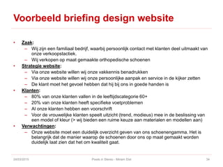 Voorbeeld briefing design website
• Zaak:
– Wij zijn een familiaal bedrijf, waarbij persoonlijk contact met klanten deel uitmaakt van
onze verkoopstactiek.
– Wij verkopen op maat gemaakte orthopedische schoenen
• Strategie website:
– Via onze website willen wij onze vakkennis benadrukken
– Via onze website willen wij onze persoonlijke aanpak en service in de kijker zetten
– De klant moet het gevoel hebben dat hij bij ons in goede handen is
• Klanten:
– 80% van onze klanten vallen in de leeftijdscategorie 60+
– 20% van onze klanten heeft specifieke voetproblemen
– Al onze klanten hebben een voorschrift
– Voor de vrouwelijke klanten speelt uitzicht (trend, modieus) mee in de beslissing van
een model of kleur (> wij bieden een ruime keuze aan materialen en modellen aan)
• Verwachtingen:
– Onze website moet een duidelijk overzicht geven van ons schoenengamma. Het is
belangrijk dat de manier waarop de schoenen door ons op maat gemaakt worden
duidelijk laat zien dat het om kwaliteit gaat.
24/03/2015 Pixels in Stereo - Miriam Elst 34
 