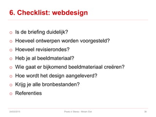 6. Checklist: webdesign
o Is de briefing duidelijk?
o Hoeveel ontwerpen worden voorgesteld?
o Hoeveel revisierondes?
o Heb je al beeldmateriaal?
o Wie gaat er bijkomend beeldmateriaal creëren?
o Hoe wordt het design aangeleverd?
o Krijg je alle bronbestanden?
o Referenties
24/03/2015 Pixels in Stereo - Miriam Elst 36
 
