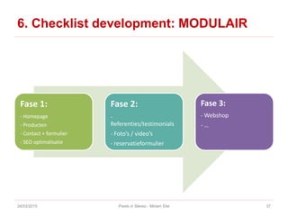 6. Checklist development: MODULAIR
24/03/2015 Pixels in Stereo - Miriam Elst 37
Fase 1:
- Homepage
- Producten
- Contact + formulier
- SEO optimalisatie
Fase 2:
-
Referenties/testimonials
- Foto’s / video’s
- reservatieformulier
Fase 3:
- Webshop
- …
 