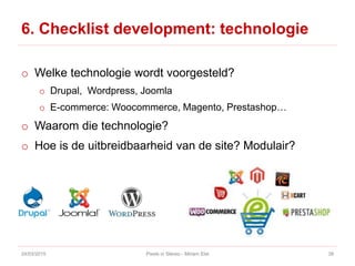 6. Checklist development: technologie
o Welke technologie wordt voorgesteld?
o Drupal, Wordpress, Joomla
o E-commerce: Woocommerce, Magento, Prestashop…
o Waarom die technologie?
o Hoe is de uitbreidbaarheid van de site? Modulair?
24/03/2015 Pixels in Stereo - Miriam Elst 38
 
