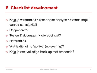 6. Checklist development
o Krijg je wireframes? Technische analyse? > afhankelijk
van de complexiteit
o Responsive?
o Testen & debuggen > wie doet wat?
o Referenties
o Wat is dienst na ‘go-live’ (oplevering)?
o Krijg je een volledige back-up met broncode?
24/03/2015 Pixels in Stereo - Miriam Elst 40
 