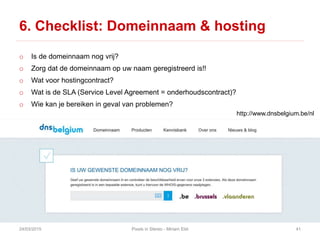 6. Checklist: Domeinnaam & hosting
o Is de domeinnaam nog vrij?
o Zorg dat de domeinnaam op uw naam geregistreerd is!!
o Wat voor hostingcontract?
o Wat is de SLA (Service Level Agreement = onderhoudscontract)?
o Wie kan je bereiken in geval van problemen?
24/03/2015 Pixels in Stereo - Miriam Elst 41
http://www.dnsbelgium.be/nl
 