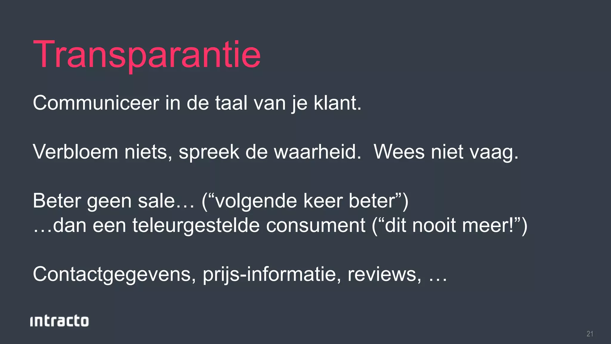 21 
Transparantie 
Communiceer in de taal van je klant. 
Verbloem niets, spreek de waarheid. Wees niet vaag. 
Beter geen sale… (“volgende keer beter”) 
…dan een teleurgestelde consument (“dit nooit meer!”) 
Contactgegevens, prijs-informatie, reviews, … 
 