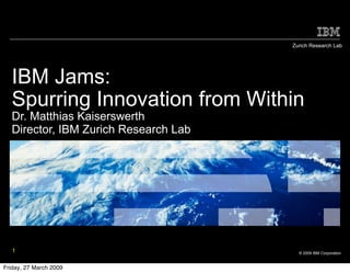 Zurich Research Lab




  IBM Jams:
  Spurring Innovation from Within
  Dr. Matthias Kaiserswerth
  Director, IBM Zurich Research Lab




   1                                    © 2009 IBM Corporation


Friday, 27 March 2009
 