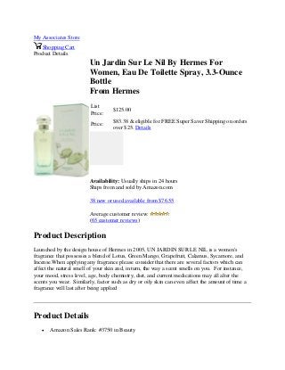 My Associates Store
Shopping Cart
Product Details
Un Jardin Sur Le Nil By Hermes For
Women, Eau De Toilette Spray, 3.3-Ounce
Bottle
From Hermes
List
Price:
$125.00
Price:
$83.38 & eligible for FREE Super Saver Shipping on orders
over $25. Details
Availability: Usually ships in 24 hours
Ships from and sold by Amazon.com
38 new or used available from $76.55
Average customer review:
(65 customer reviews)
Product Description
Launched by the design house of Hermes in 2005, UN JARDIN SUR LE NIL is a women's
fragrance that possesses a blend of Lotus, Green Mango, Grapefruit, Calamus, Sycamore, and
Incense.When applying any fragrance please consider that there are several factors which can
affect the natural smell of your skin and, in turn, the way a scent smells on you. For instance,
your mood, stress level, age, body chemistry, diet, and current medications may all alter the
scents you wear. Similarly, factor such as dry or oily skin can even affect the amount of time a
fragrance will last after being applied
Product Details
 Amazon Sales Rank: #3750 in Beauty
 