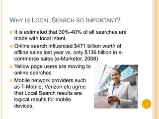 Why is Local Search so Important?It is estimated that 30%-40% of all searches are made with local intent. Online search influenced $471 billion worth of offline sales last year vs. only $136 billion in e-commerce sales (e-Marketer, 2008)Yellow page users are moving to online searchesMobile network providers such as T-Mobile, Verizon etc agree that Local Search results are logical results for mobile devices.