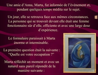 Une amie d’Anna, Marta, fut informée de l’événement et,  pendant quelques temps médita sur le sujet.  Un jour, elle se retrouva face aux mêmes circonstances.  La personne qui se trouvait devant elle était une femme fonctionnaire sûr d’elle, efficiente et avec une large dose d’expérience.  Le formulaire paraissait à Marta énorme et interminable.  La première question était la suivante : “Quelle est votre occupation ?”  Marta réfléchit un moment et avec un naturel sans pareil répondit de la manière suivante :  