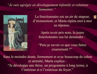 “ Je suis agrégée en développement infantile et relations humaines.”  La fonctionnaire eut un air de stupeur, d’étonnement, et Marta répéta mot à mot sa réponse.  Après avoir pris note, la jeune fonctionnaire osa lui demander :  “ Puis-je savoir ce que vous faites exactement ?”  Sans le moindre doute, fermement et avec beaucoup de calme et sérénité, Marta explica :  “Je développe une thèse, un programme à long terme, à l’intérieur et à l’extérieur du foyer.”  