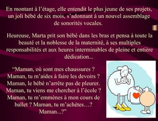 En montant à l’étage, elle entendit le plus jeune de ses projets, un joli bébé de six mois, s’adonnant à un nouvel assemblage de sonorités vocales.  Heureuse, Marta prit son bébé dans les bras et pensa à toute la beauté et la noblesse de la maternité, à ses multiples responsabilités et aux heures interminables de pleine et entière dédication...  “ Maman, où sont mes chaussures ? Maman, tu m’aides à faire les devoirs ? Maman, le bébé n’arrête pas de pleurer. Maman, tu viens me chercher à l’école ? Maman, tu m’emmènes à mon cours de ballet ? Maman, tu m’achètes…? Maman...?”  