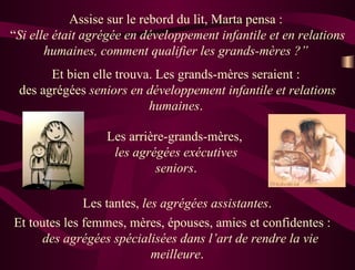 Assise sur le rebord du lit, Marta pensa :  “ Si elle était agrégée en développement infantile et en relations humaines, comment qualifier les grands-mères ?”  Et bien elle trouva. Les grands-mères seraient :  des agrégées  seniors en développement infantile et relations humaines .  Les arrière-grands-mères,  les agrégées exécutives seniors . Les tantes,  les agrégées assistantes .  Et toutes les femmes, mères, épouses, amies et confidentes :  des agrégées spécialisées dans l’art de rendre la vie meilleure .  