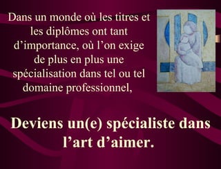 Dans un monde où les titres et les diplômes ont tant d’importance, où l’on exige de plus en plus une spécialisation dans tel ou tel domaine professionnel,  Deviens un(e) spécialiste dans l’art d’aimer.  