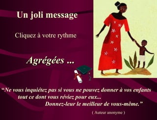 Un joli message Agrégées  ... “ Ne vous inquiétez pas si vous ne pouvez donner à vos enfants  tout ce dont vous réviez pour eux...  Donnez-leur le meilleur de vous-même.” ( Auteur anonyme ) Cliquez à votre rythme 