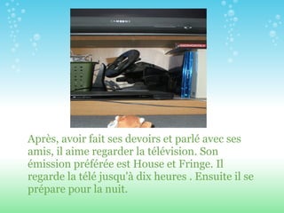 Après, avoir fait ses devoirs et parl é  avec ses amis, il aime regarder la télévision. Son émission préférée est House et Fringe. Il regarde la télé jusqu'à dix heures . Ensuite il se prépare pour la nuit. 