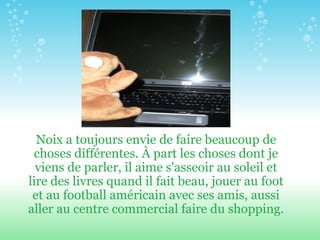 Noix a toujours envie de faire beaucoup de choses différentes.  À part  les choses dont je viens de parler, il aime s'asseoir au soleil et lire des livres quand il fait beau, jouer au foot et au football américain avec ses amis, aussi aller au centre commercial faire du shopping. 