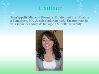 L’auteur Je m'appelle Michelle Downing. J'ai dix-huit ans. J’habite  à  Tyngsboro, MA. Je suis senior au lyc é e. En automne, je vais suivre des cours de biologie  à  Suffolk University.  