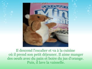 Il descend l'escalier et va à la cuisine  où il prend son petit d é jeuner. Il aime manger des oeufs avec du pain et boire du jus d'orange.  Puis, il lave la vaisselle. 
