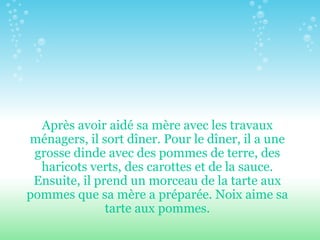 Après avoir aidé sa mère avec les travaux ménagers, il sort dîner. Pour le dîner, il a une grosse dinde avec des pommes de terre, des haricots verts, des carottes et de la sauce. Ensuite, il prend un morceau de la tarte aux pommes que sa mère a préparée. Noix aime sa tarte aux pommes. 