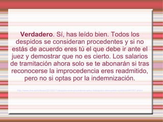 Verdadero. Sí, has leído bien. Todos los
despidos se consideran procedentes y si no
estás de acuerdo eres tú el que debe ir ante el
juez y demostrar que no es cierto. Los salarios
de tramitación ahora solo se te abonarán si tras
reconocerse la improcedencia eres readmitido,
pero no si optas por la indemnización.
http://www.rtve.es/noticias/20120211/despido-sera-procedente-salvo-trabajador-demuestre-contrario/497457.shtml
 