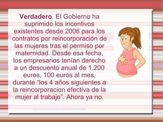 Verdadero. El Gobierno ha
suprimido los incentivos
existentes desde 2006 para los
contratos por reincorporación de
las mujeres tras el permiso por
maternidad. Desde esa fecha,
los empresarios tenían derecho
a un descuento anual de 1.200
euros, 100 euros al mes,
durante “los 4 años siguientes a
la reincorporacion efectiva de la
mujer al trabajo”. Ahora ya no.
http://madrid.tomalaplaza.net/2012/02/13/12890/
 