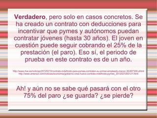 Verdadero, pero solo en casos concretos. Se
ha creado un contrato con deducciones para
incentivar que pymes y autónomos puedan
contratar jóvenes (hasta 30 años). El joven en
cuestión puede seguir cobrando el 25% de la
prestación (el paro). Eso sí, el periodo de
prueba en este contrato es de un año.
http://www.rtve.es/noticias/20120210/contrato-indefinido-para-pymes-contraten-su-primer-empleado-menor-30/497300.shtml
http://www.antena3.com/noticias/economia/gobierno-crea-nuevo-contrato-indefinido-pymes_2012021000121.html
Ah! y aún no se sabe qué pasará con el otro
75% del paro ¿se guarda? ¿se pierde?
 
