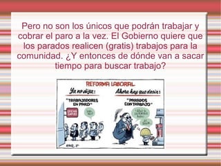 Pero no son los únicos que podrán trabajar y
cobrar el paro a la vez. El Gobierno quiere que
los parados realicen (gratis) trabajos para la
comunidad. ¿Y entonces de dónde van a sacar
tiempo para buscar trabajo?
 