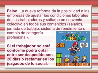 Falso. La nueva reforma da la posibilidad a las
empresas de ajustar las condiciones laborales
de sus trabajadores y saltarse un convenio
colectivo en todos sus contenidos (salarios,
jornada de trabajo, sistema de rendimiento o
cambio de categoría
profesional).
Si el trabajador no está
conforme podrá optar
entre ser despedido con
20 días o reclamar en los
juzgados de lo social.
 