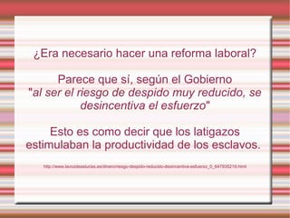 ¿Era necesario hacer una reforma laboral?
Parece que sí, según el Gobierno
"al ser el riesgo de despido muy reducido, se
desincentiva el esfuerzo"
Esto es como decir que los latigazos
estimulaban la productividad de los esclavos.
http://www.lavozdeasturias.es/dinero/riesgo-despido-reducido-desincentiva-esfuerzo_0_647935219.html
 
