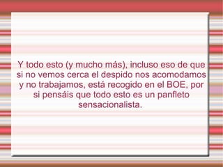 Y todo esto (y mucho más), incluso eso de que
si no vemos cerca el despido nos acomodamos
y no trabajamos, está recogido en el BOE, por
si pensáis que todo esto es un panfleto
sensacionalista.
 
