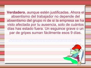 Verdadero, aunque estén justificadas. Ahora el
absentismo del trabajador no depende del
absentismo del grupo ni de si la empresa se ha
visto afectada por tu ausencia, solo de cuántos
días has estado fuera. Un esguince grave o un
par de gripes suman fácilmente esos 9 días.
http://es.finance.yahoo.com/blogs/finyahoofinanzases/reforma-laboral-nueve-d-as-baja-llevarte-paro-153033083.html
http://www.elperiodico.com/es/noticias/economia/nueve-dias-ausencia-incluso-justificados-bastan-para-despedir-1423275
 