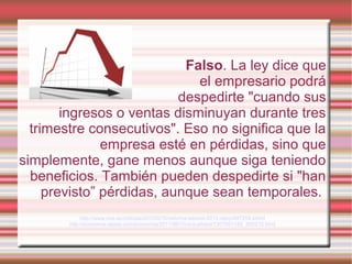 Falso. La ley dice que
el empresario podrá
despedirte "cuando sus
ingresos o ventas disminuyan durante tres
trimestre consecutivos". Eso no significa que la
empresa esté en pérdidas, sino que
simplemente, gane menos aunque siga teniendo
beneficios. También pueden despedirte si "han
previsto” pérdidas, aunque sean temporales.
http://www.rtve.es/noticias/20120210/reforma-laboral-2012-rajoy/497259.shtml
http://economia.elpais.com/economia/2011/06/10/actualidad/1307691185_850215.html
 